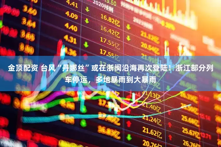 金顶配资 台风“丹娜丝”或在浙闽沿海再次登陆！浙江部分列车停运，多地暴雨到大暴雨