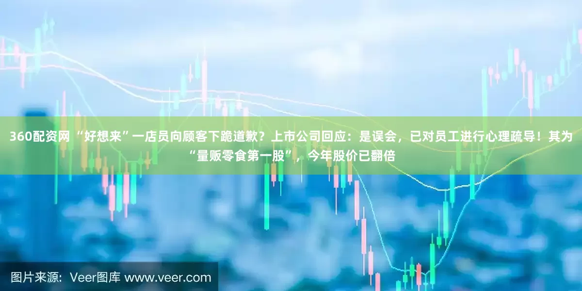 360配资网 “好想来”一店员向顾客下跪道歉？上市公司回应：是误会，已对员工进行心理疏导！其为“量贩零食第一股”，今年股价已翻倍