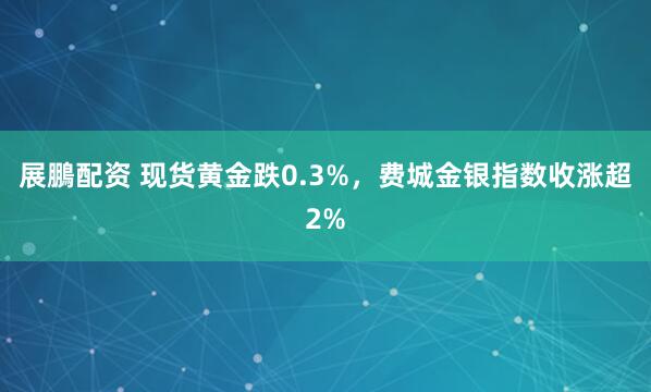 展鵬配资 现货黄金跌0.3%，费城金银指数收涨超2%