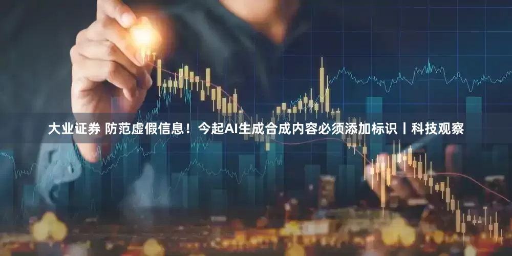 大业证券 防范虚假信息！今起AI生成合成内容必须添加标识丨科技观察