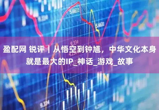 盈配网 锐评｜从悟空到钟馗，中华文化本身就是最大的IP_神话_游戏_故事