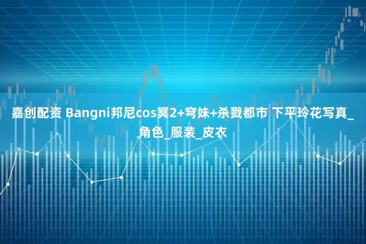 嘉创配资 Bangni邦尼cos冥2+穹妹+杀戮都市 下平玲花写真_角色_服装_皮衣