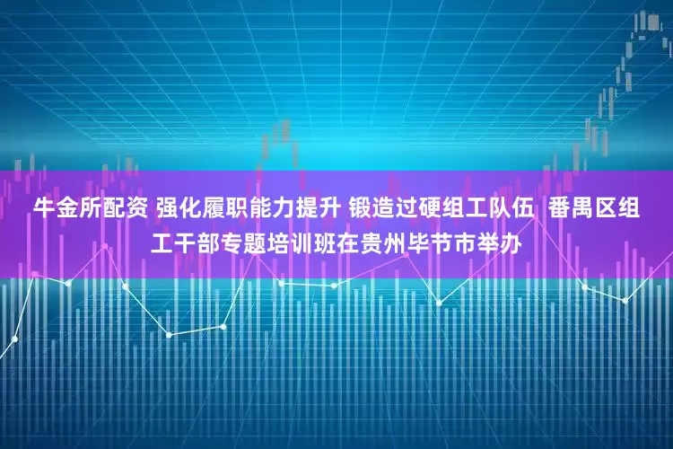 牛金所配资 强化履职能力提升 锻造过硬组工队伍  番禺区组工干部专题培训班在贵州毕节市举办