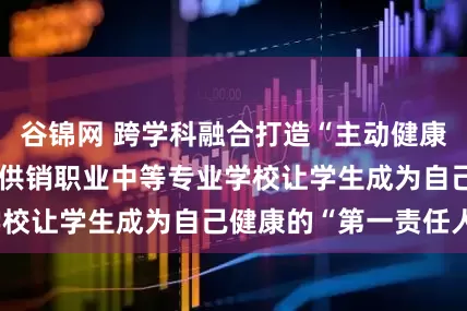 谷锦网 跨学科融合打造“主动健康”新范式 青岛市供销职业中等专业学校让学生成为自己健康的“第一责任人”