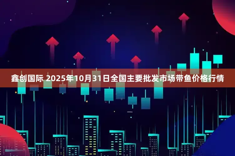 鑫创国际 2025年10月31日全国主要批发市场带鱼价格行情