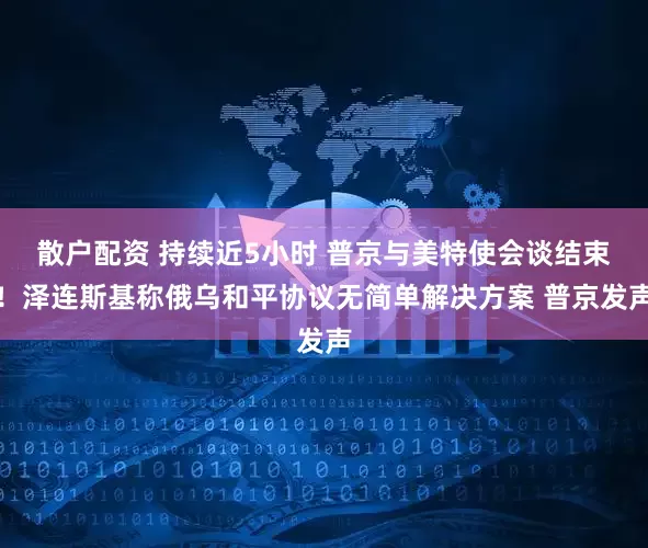 散户配资 持续近5小时 普京与美特使会谈结束！泽连斯基称俄乌和平协议无简单解决方案 普京发声