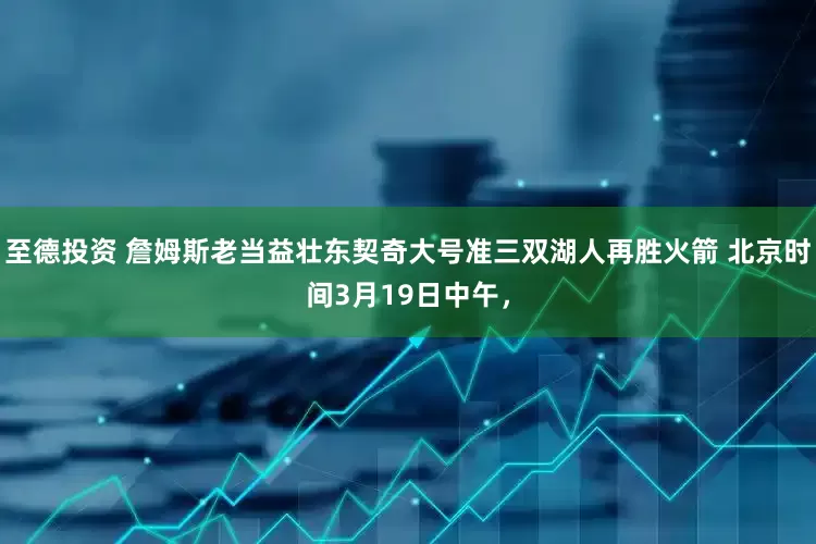至德投资 詹姆斯老当益壮东契奇大号准三双湖人再胜火箭 北京时间3月19日中午，