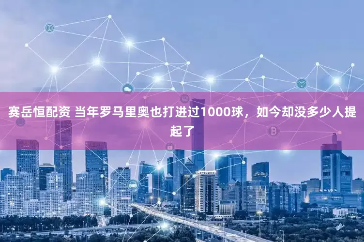 赛岳恒配资 当年罗马里奥也打进过1000球，如今却没多少人提起了